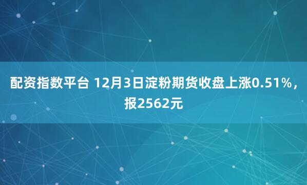 配资指数平台 12月3日淀粉期货收盘上涨0.51%，报2562元
