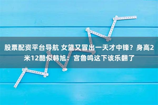 股票配资平台导航 女篮又冒出一天才中锋？身高2米12酷似韩旭：宫鲁鸣这下该乐翻了