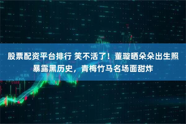 股票配资平台排行 笑不活了！董璇晒朵朵出生照暴露黑历史，青梅竹马名场面甜炸